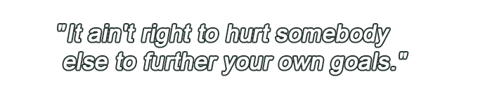 It ain't right to hurt somebody else to further your own goals.