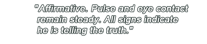 Affirmative. Pulse and eye contact remain steady. All signs indicate he is telling the truth.