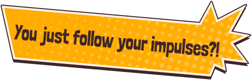 You just follow your impulses?!