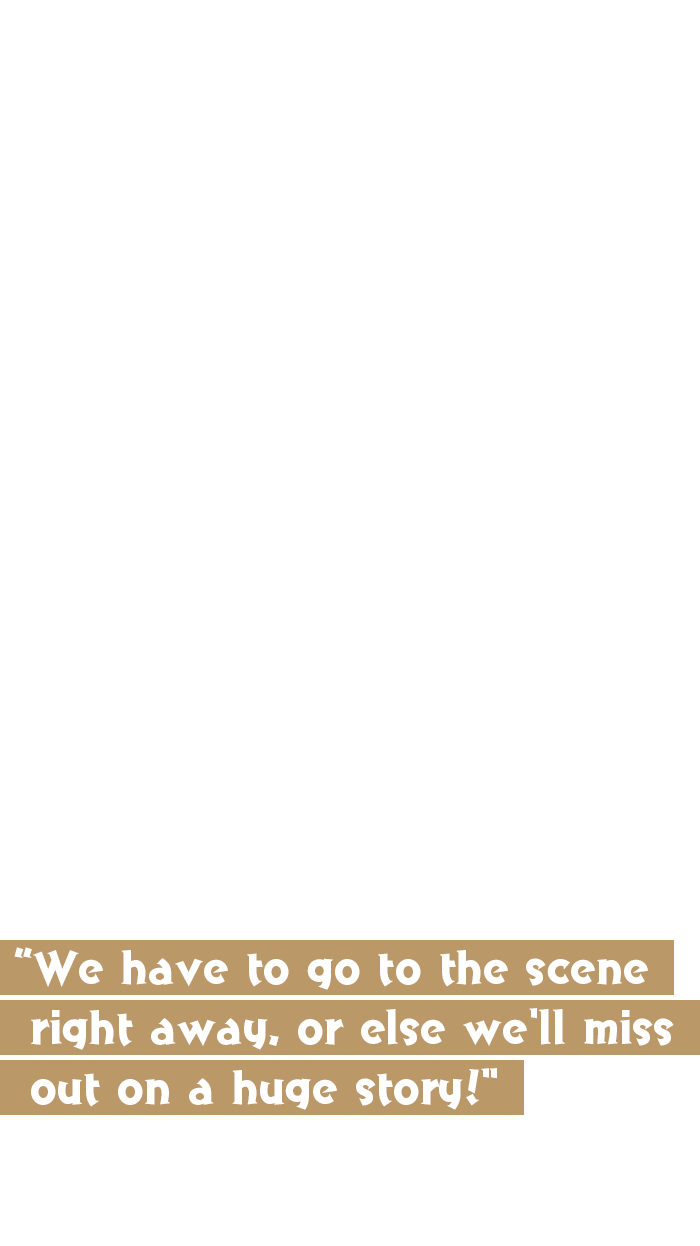 We have to go to the scene right away, or else we'll miss out on a huge story!